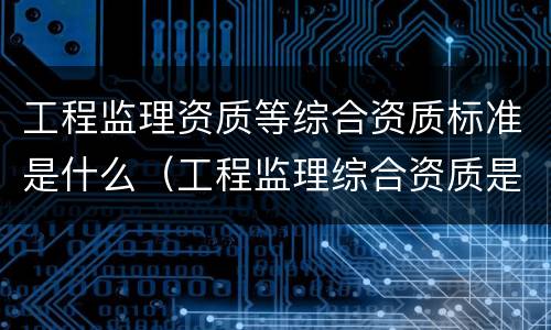 工程监理资质等综合资质标准是什么（工程监理综合资质是什么等级）