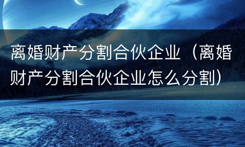 离婚财产分割合伙企业（离婚财产分割合伙企业怎么分割）