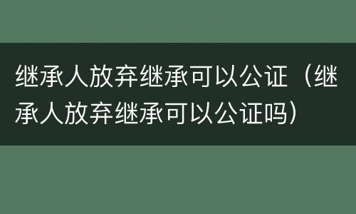 继承人放弃继承可以公证（继承人放弃继承可以公证吗）
