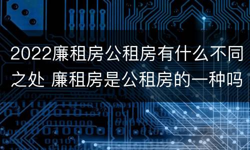 2022廉租房公租房有什么不同之处 廉租房是公租房的一种吗?