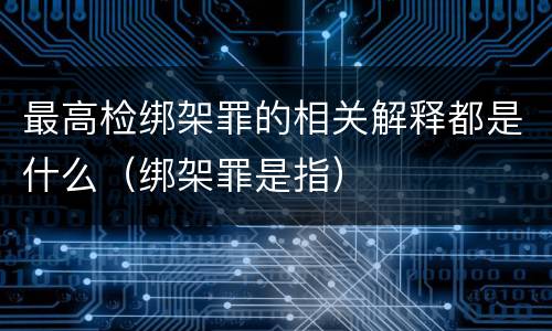最高检绑架罪的相关解释都是什么（绑架罪是指）