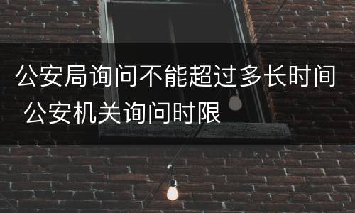 公安局询问不能超过多长时间 公安机关询问时限