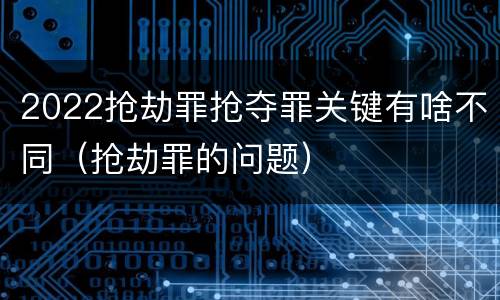 2022抢劫罪抢夺罪关键有啥不同（抢劫罪的问题）