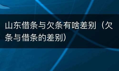 山东借条与欠条有啥差别（欠条与借条的差别）