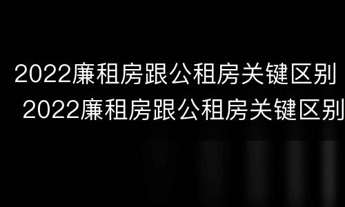 2022廉租房跟公租房关键区别 2022廉租房跟公租房关键区别是什么