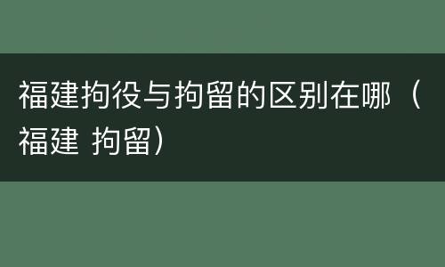 福建拘役与拘留的区别在哪（福建 拘留）