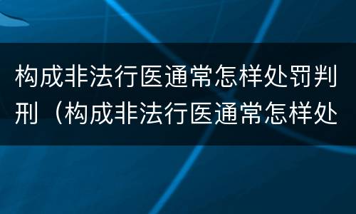构成非法行医通常怎样处罚判刑（构成非法行医通常怎样处罚判刑人员）