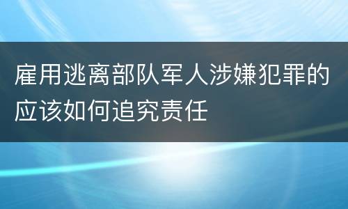 雇用逃离部队军人涉嫌犯罪的应该如何追究责任