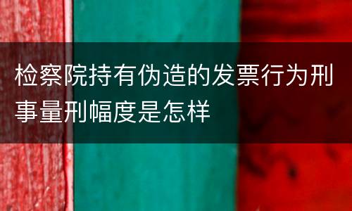 检察院持有伪造的发票行为刑事量刑幅度是怎样