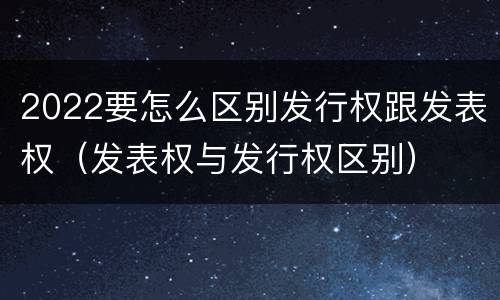 2022要怎么区别发行权跟发表权（发表权与发行权区别）