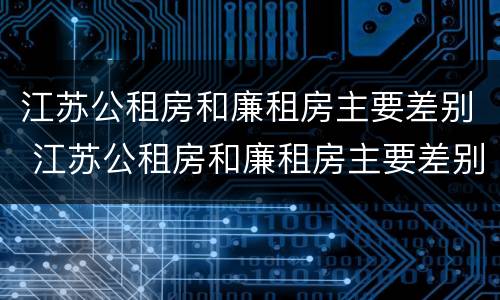 江苏公租房和廉租房主要差别 江苏公租房和廉租房主要差别是什么