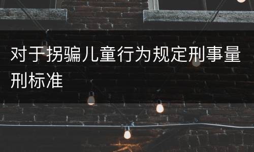 对于拐骗儿童行为规定刑事量刑标准
