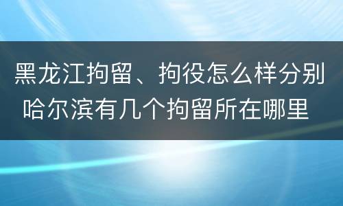 黑龙江拘留、拘役怎么样分别 哈尔滨有几个拘留所在哪里