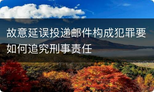 故意延误投递邮件构成犯罪要如何追究刑事责任