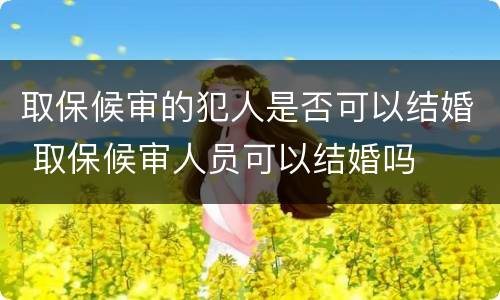 取保候审的犯人是否可以结婚 取保候审人员可以结婚吗