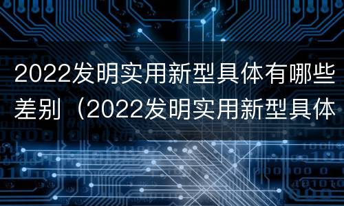 2022发明实用新型具体有哪些差别（2022发明实用新型具体有哪些差别和优势）