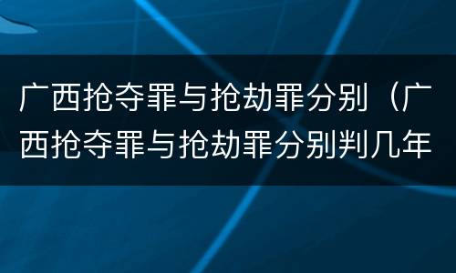 广西抢夺罪与抢劫罪分别（广西抢夺罪与抢劫罪分别判几年）