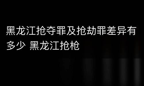 黑龙江抢夺罪及抢劫罪差异有多少 黑龙江抢枪