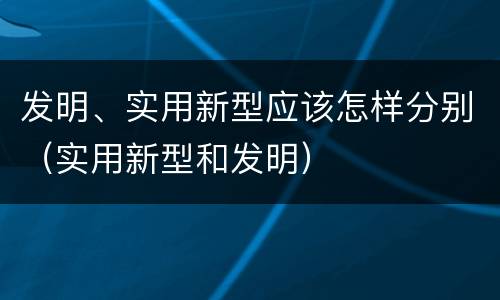 发明、实用新型应该怎样分别（实用新型和发明）