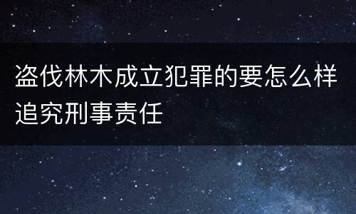盗伐林木成立犯罪的要怎么样追究刑事责任