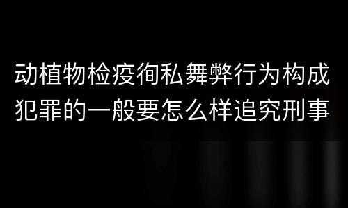 动植物检疫徇私舞弊行为构成犯罪的一般要怎么样追究刑事责任