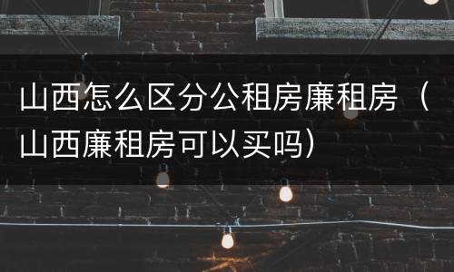 山西怎么区分公租房廉租房（山西廉租房可以买吗）
