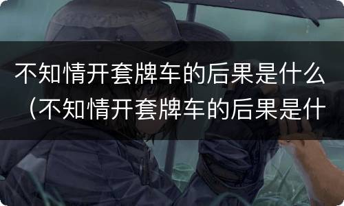 不知情开套牌车的后果是什么（不知情开套牌车的后果是什么呢）