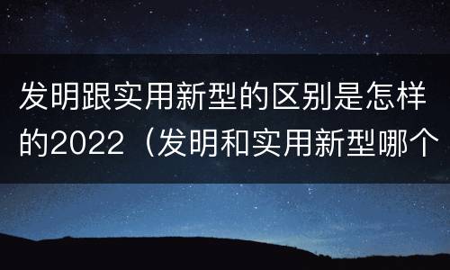 发明跟实用新型的区别是怎样的2022（发明和实用新型哪个好）