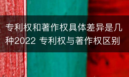 专利权和著作权具体差异是几种2022 专利权与著作权区别