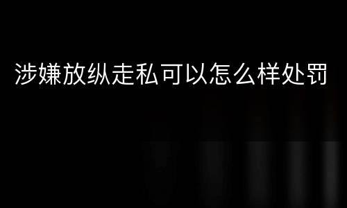 涉嫌放纵走私可以怎么样处罚