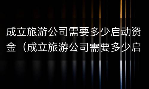 成立旅游公司需要多少启动资金（成立旅游公司需要多少启动资金才能投资）