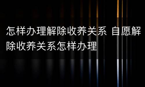 怎样办理解除收养关系 自愿解除收养关系怎样办理