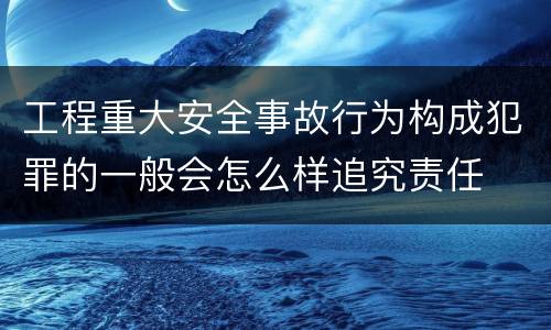 工程重大安全事故行为构成犯罪的一般会怎么样追究责任