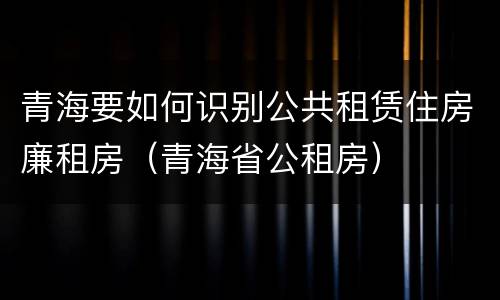 青海要如何识别公共租赁住房廉租房（青海省公租房）
