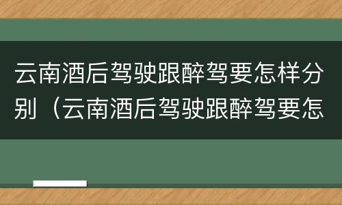 云南酒后驾驶跟醉驾要怎样分别（云南酒后驾驶跟醉驾要怎样分别判刑）
