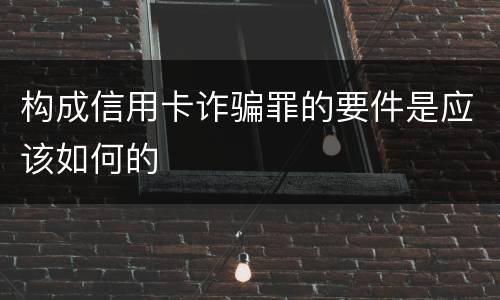 构成信用卡诈骗罪的要件是应该如何的
