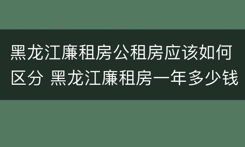 黑龙江廉租房公租房应该如何区分 黑龙江廉租房一年多少钱