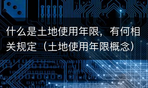 什么是土地使用年限，有何相关规定（土地使用年限概念）