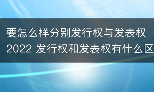 要怎么样分别发行权与发表权2022 发行权和发表权有什么区别