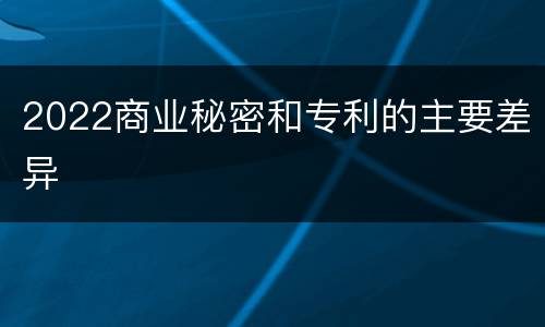 2022商业秘密和专利的主要差异