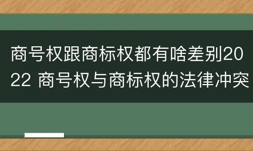 商号权跟商标权都有啥差别2022 商号权与商标权的法律冲突与解决