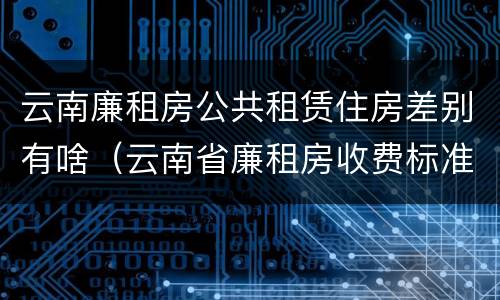 云南廉租房公共租赁住房差别有啥（云南省廉租房收费标准）