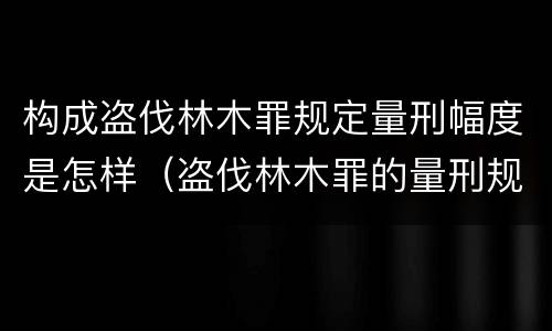 构成盗伐林木罪规定量刑幅度是怎样（盗伐林木罪的量刑规定）