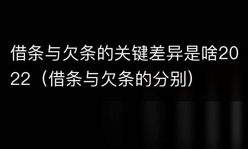 借条与欠条的关键差异是啥2022（借条与欠条的分别）