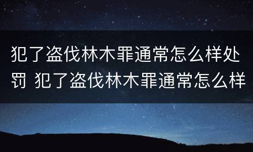 犯了盗伐林木罪通常怎么样处罚 犯了盗伐林木罪通常怎么样处罚呢