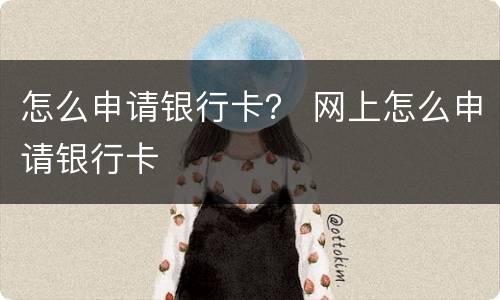 怎么申请银行卡？ 网上怎么申请银行卡