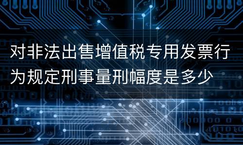 对非法出售增值税专用发票行为规定刑事量刑幅度是多少