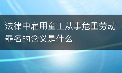 法律中雇用童工从事危重劳动罪名的含义是什么