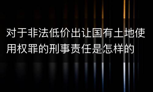 对于非法低价出让国有土地使用权罪的刑事责任是怎样的