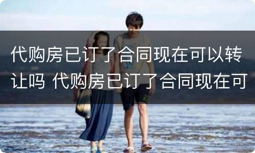 代购房已订了合同现在可以转让吗 代购房已订了合同现在可以转让吗怎么办